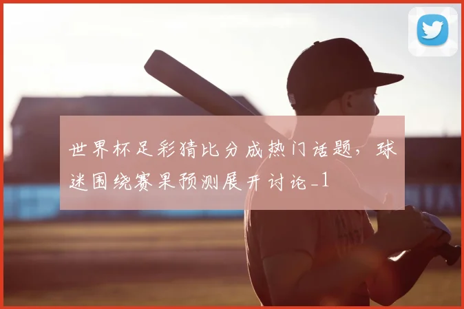 世界杯足彩猜比分成热门话题,球迷围绕赛果预测展开讨论_1
