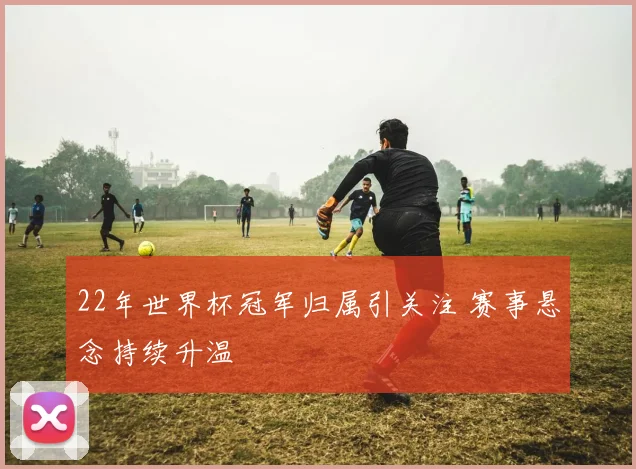 22年世界杯冠军归属引关注 赛事悬念持续升温