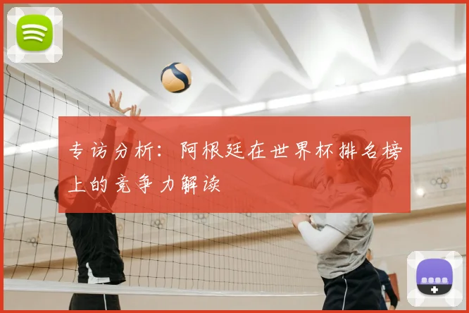 专访分析：阿根廷在世界杯排名榜上的竞争力解读