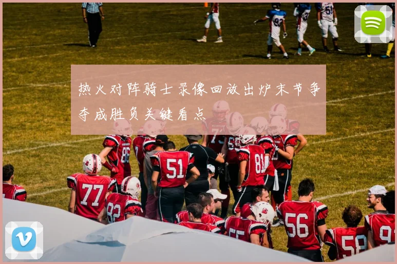 热火对阵骑士录像回放出炉末节争夺成胜负关键看点