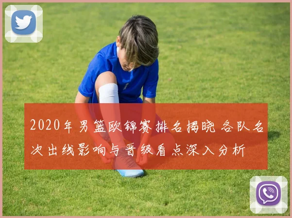 2020年男篮欧锦赛排名揭晓 各队名次出线影响与晋级看点深入分析