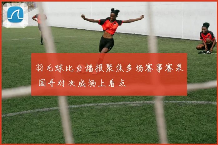 羽毛球比分播报聚焦多场赛事赛果 国手对决成场上看点