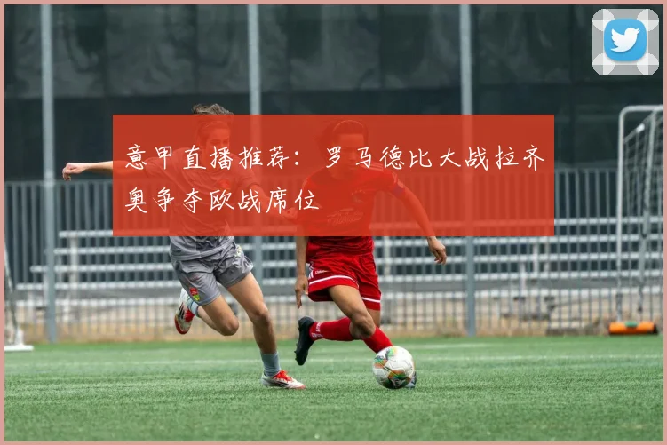 意甲直播推荐:罗马德比大战拉齐奥争夺欧战席位