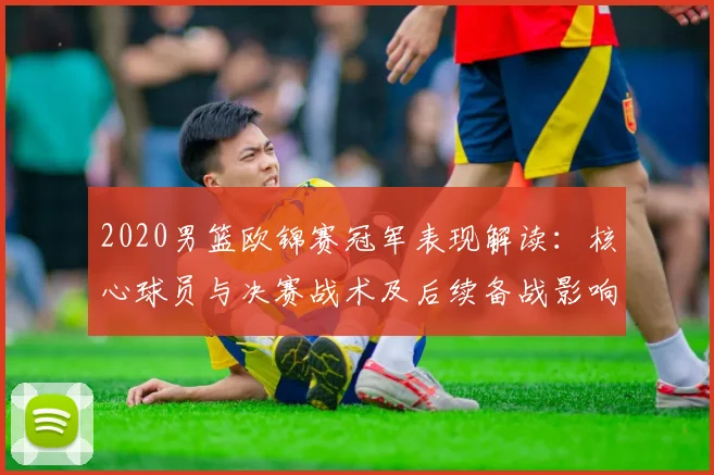 2020男篮欧锦赛冠军表现解读：核心球员与决赛战术及后续备战影响