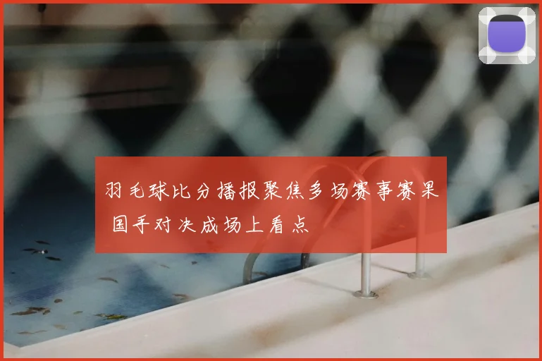 羽毛球比分播报聚焦多场赛事赛果 国手对决成场上看点