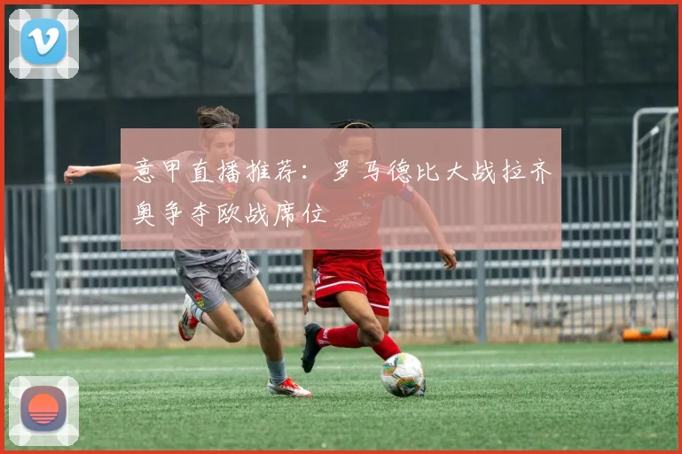 意甲直播推荐:罗马德比大战拉齐奥争夺欧战席位