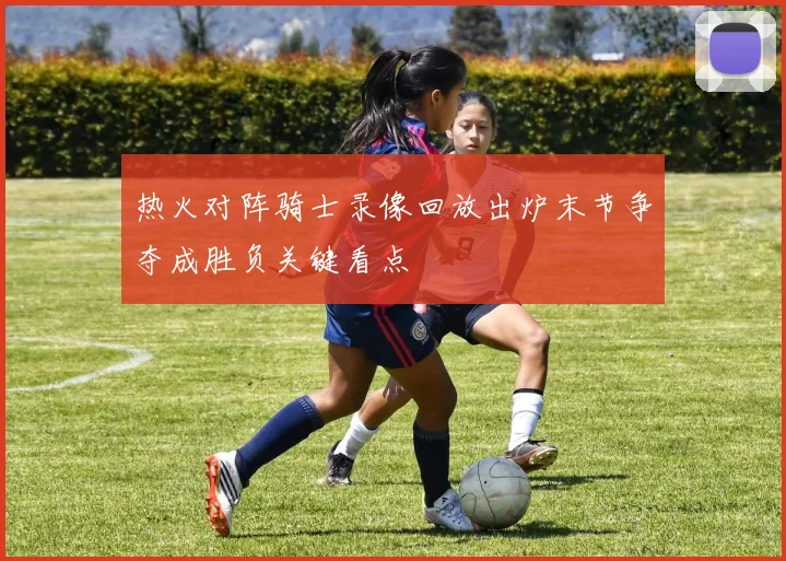 热火对阵骑士录像回放出炉末节争夺成胜负关键看点