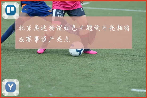 北京奥运场馆红色主题设计亮相将成赛事遗产亮点