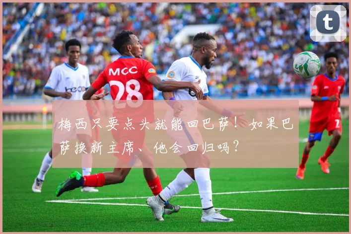 梅西只要点头就能回巴萨！如果巴萨换新主席、他会回归吗？