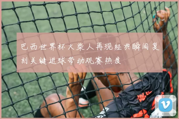 巴西世界杯火柴人再现经典瞬间复刻关键进球带动观赛热度