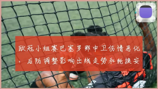 欧冠小组赛巴塞罗那中卫伤情恶化，后防调整影响出线走势和轮换安排