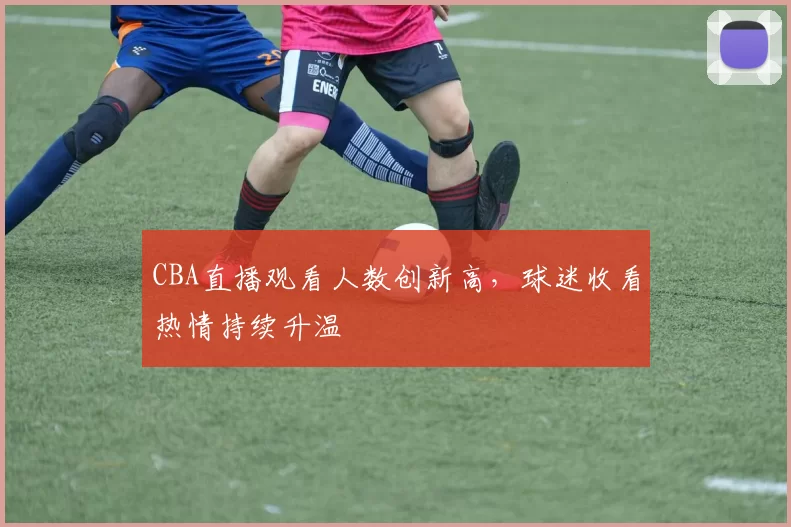 CBA直播观看人数创新高，球迷收看热情持续升温