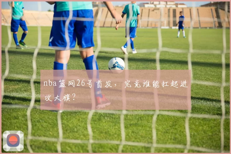 nba篮网26号首发，究竟谁能扛起进攻大旗？
