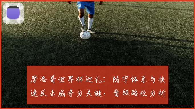 摩洛哥世界杯巡礼：防守体系与快速反击成夺分关键，晋级路径分析