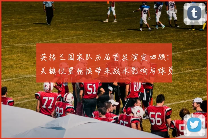 英格兰国家队历届首发演变回顾：关键位置轮换带来战术影响与球员传承
