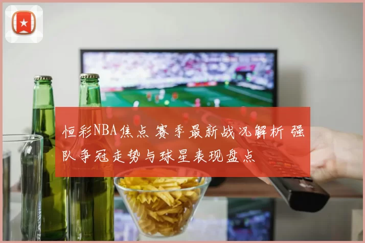 恒彩NBA焦点 赛季最新战况解析 强队争冠走势与球星表现盘点