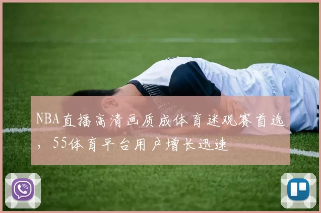 NBA直播高清画质成体育迷观赛首选，55体育平台用户增长迅速