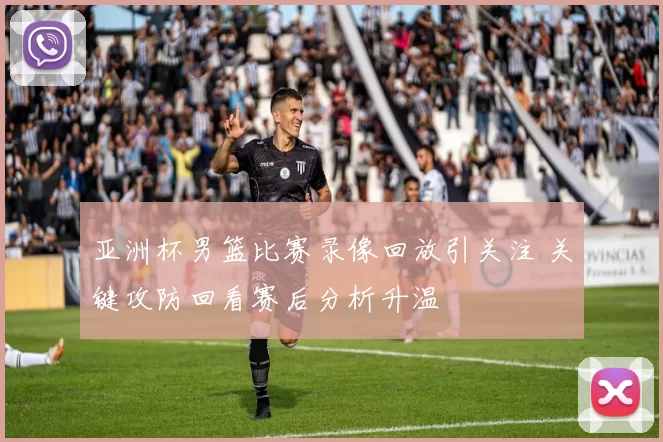 亚洲杯男篮比赛录像回放引关注 关键攻防回看赛后分析升温