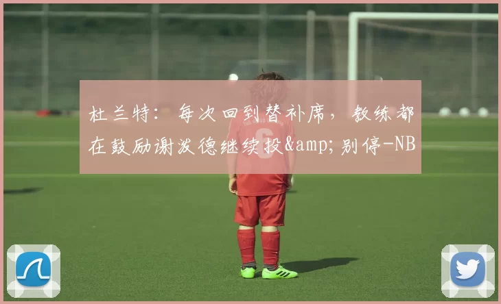 杜兰特：每次回到替补席，教练都在鼓励谢泼德继续投&别停-NBA新闻