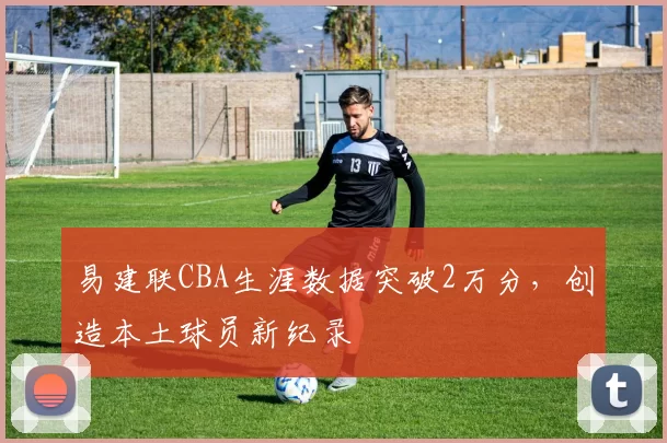 易建联CBA生涯数据突破2万分，创造本土球员新纪录