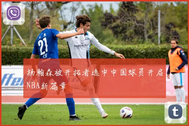 杨瀚森被开拓者选中中国球员开启NBA新篇章