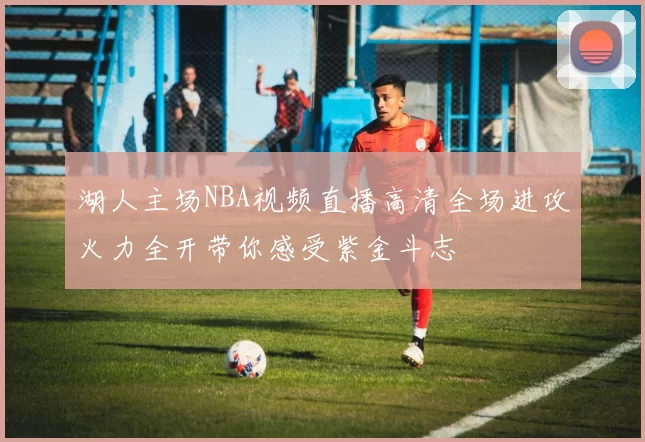 湖人主场NBA视频直播高清全场进攻火力全开带你感受紫金斗志