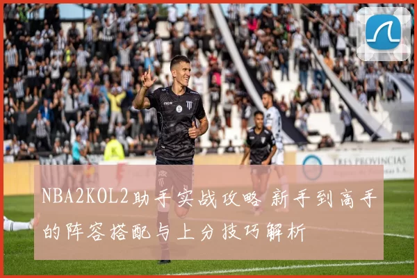 NBA2KOL2助手实战攻略 新手到高手的阵容搭配与上分技巧解析