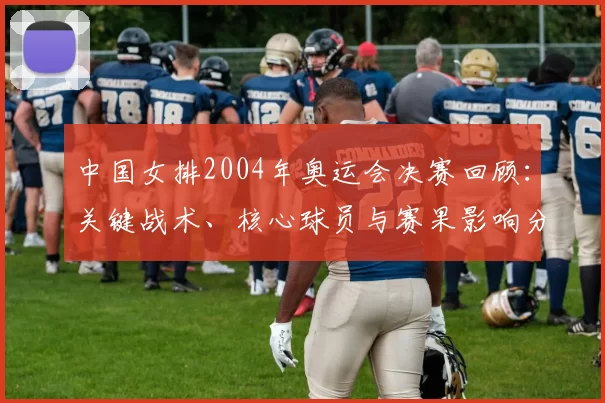 中国女排2004年奥运会决赛回顾：关键战术、核心球员与赛果影响分析
