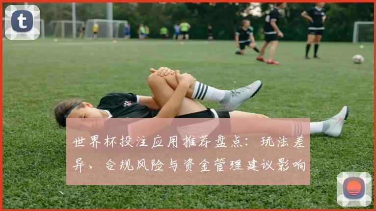 世界杯投注应用推荐盘点：玩法差异、合规风险与资金管理建议影响用户选择