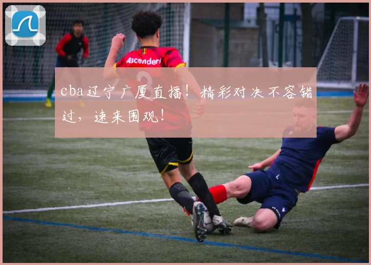 cba辽宁广厦直播！精彩对决不容错过，速来围观！