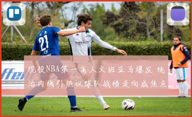 现役NBA第一高人文班亚马爆发 统治内线引热议球队战绩走向成焦点