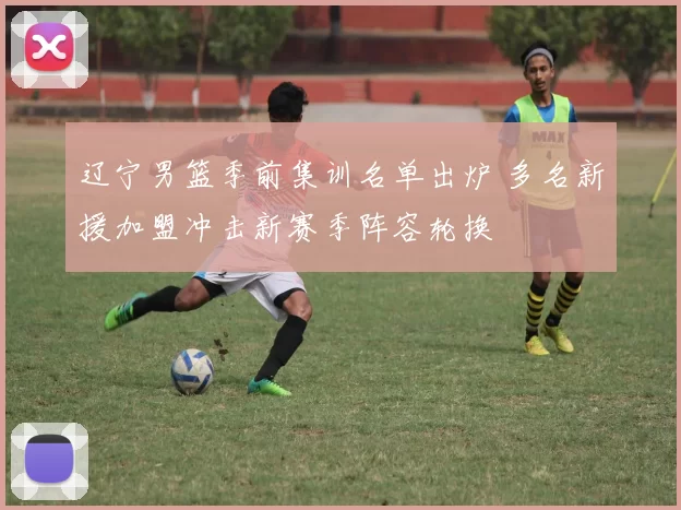 辽宁男篮季前集训名单出炉 多名新援加盟冲击新赛季阵容轮换