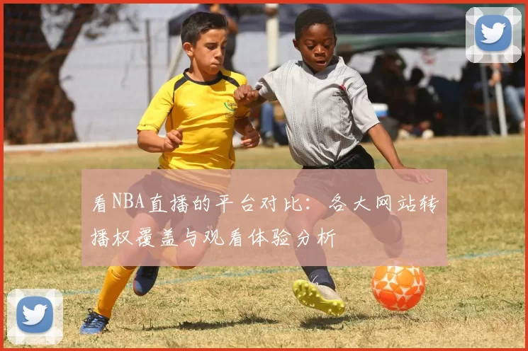 看NBA直播的平台对比：各大网站转播权覆盖与观看体验分析