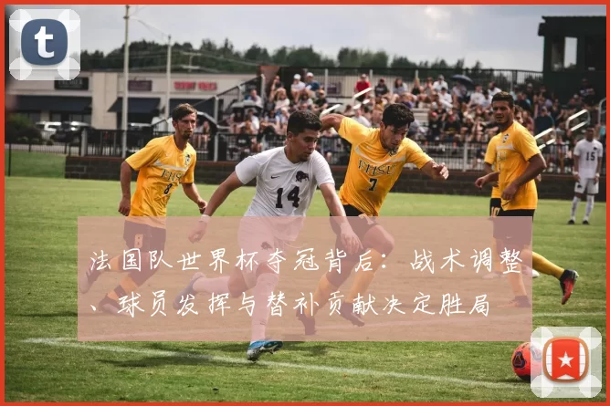 法国队世界杯夺冠背后：战术调整、球员发挥与替补贡献决定胜局