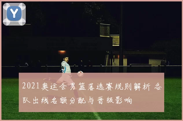 2021奥运会男篮落选赛规则解析 各队出线名额分配与晋级影响