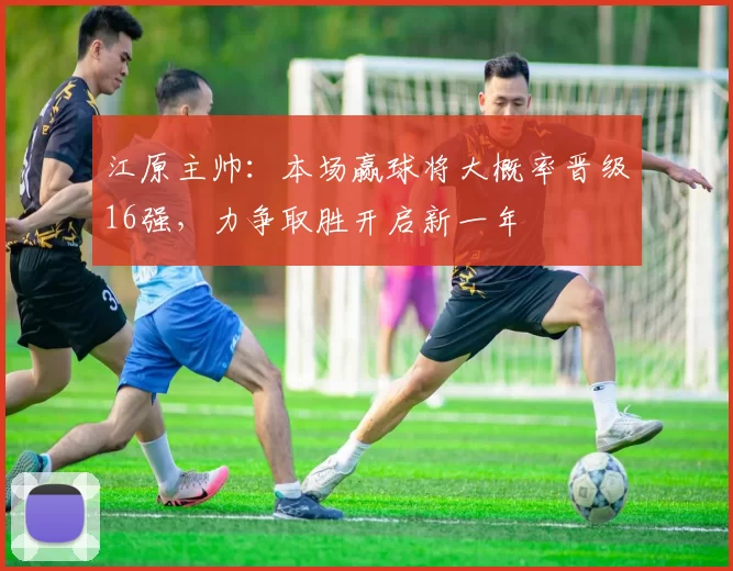 江原主帅：本场赢球将大概率晋级16强，力争取胜开启新一年
