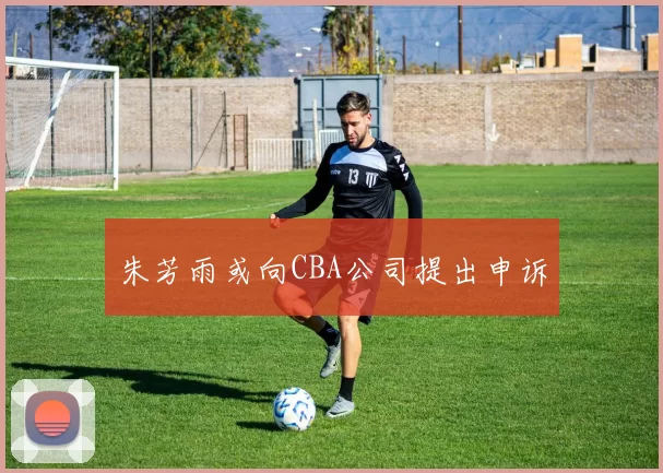 朱芳雨或向CBA公司提出申诉