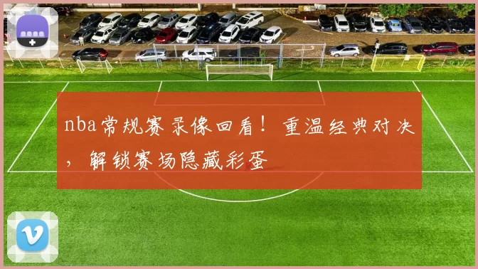 nba常规赛录像回看！重温经典对决，解锁赛场隐藏彩蛋