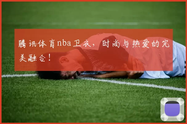 腾讯体育nba卫衣，时尚与热爱的完美融合！
