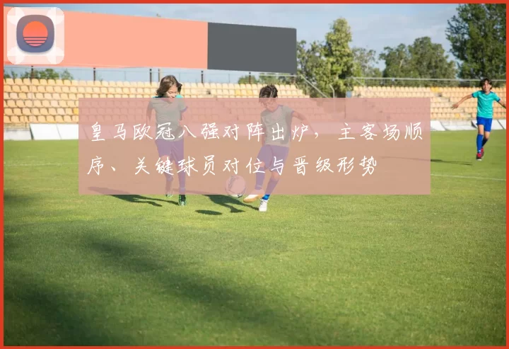 皇马欧冠八强对阵出炉，主客场顺序、关键球员对位与晋级形势