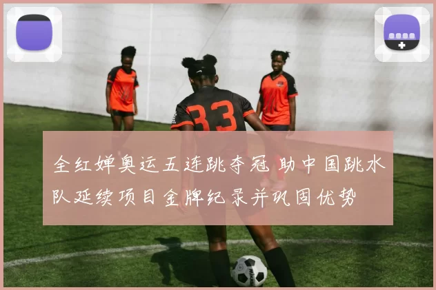 全红婵奥运五连跳夺冠 助中国跳水队延续项目金牌纪录并巩固优势